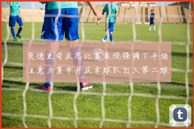 莫德里奇反思比赛表现强调下半场注意力集中并庆幸球队打入第二球
