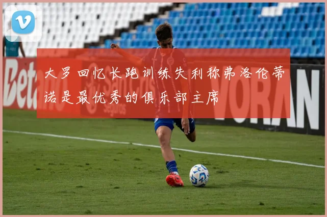 大罗回忆长跑训练失利称弗洛伦蒂诺是最优秀的俱乐部主席