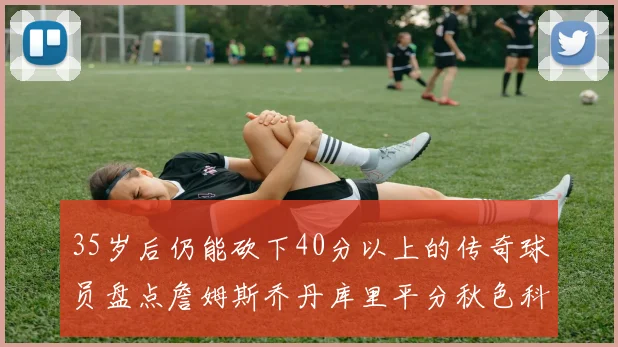 35岁后仍能砍下40分以上的传奇球员盘点詹姆斯乔丹库里平分秋色科比60分马龙曾获MVP