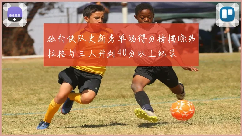 独行侠队史新秀单场得分榜揭晓弗拉格与三人并列40分以上纪录