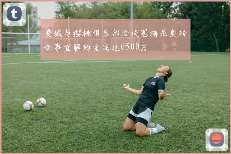 曼城与樱桃俱乐部洽谈塞梅尼奥转会事宜解约金高达6500万