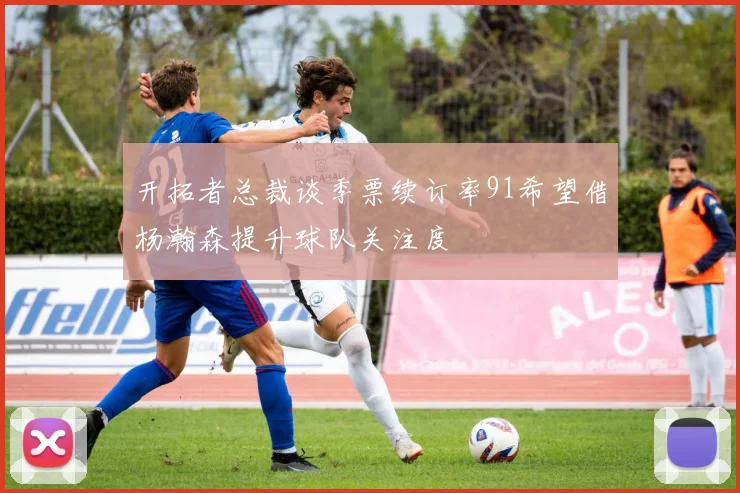 开拓者总裁谈季票续订率91希望借杨瀚森提升球队关注度