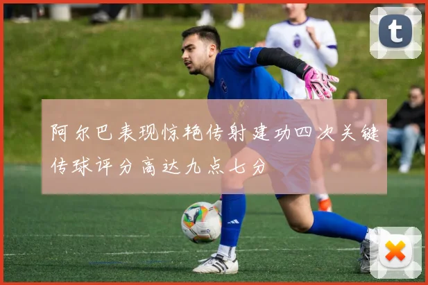 阿尔巴表现惊艳传射建功四次关键传球评分高达九点七分