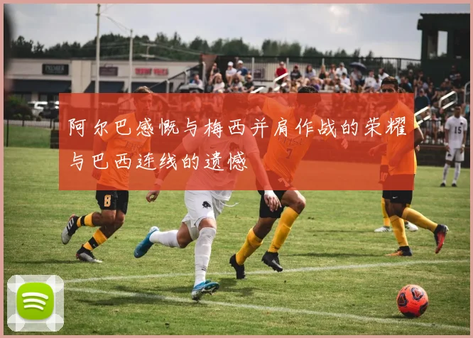 阿尔巴感慨与梅西并肩作战的荣耀与巴西连线的遗憾