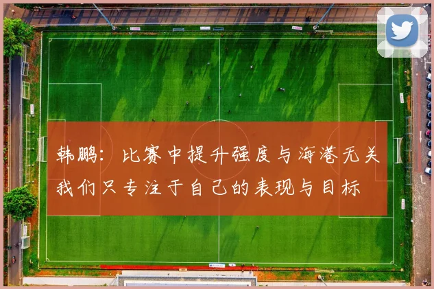 韩鹏：比赛中提升强度与海港无关我们只专注于自己的表现与目标