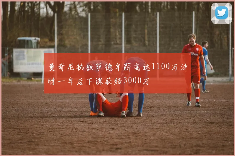 曼奇尼执教萨德年薪高达1100万沙特一年后下课获赔3000万