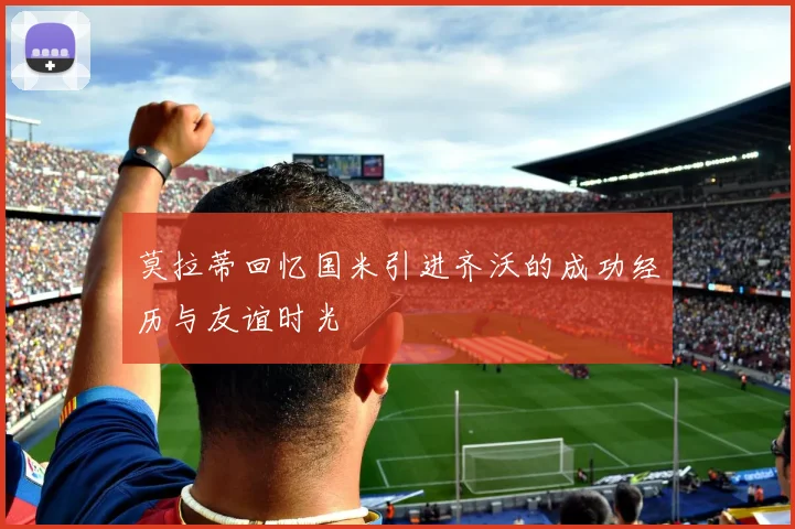 莫拉蒂回忆国米引进齐沃的成功经历与友谊时光
