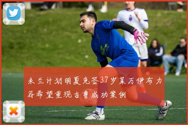 米兰计划明夏免签37岁莱万伊布力荐希望重现吉鲁成功案例