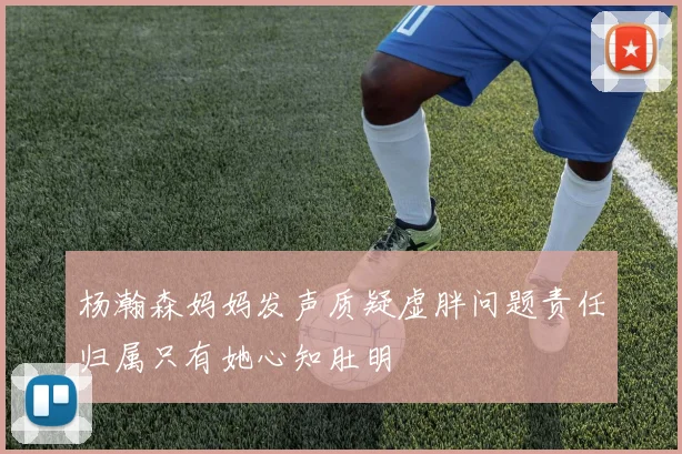 杨瀚森妈妈发声质疑虚胖问题责任归属只有她心知肚明