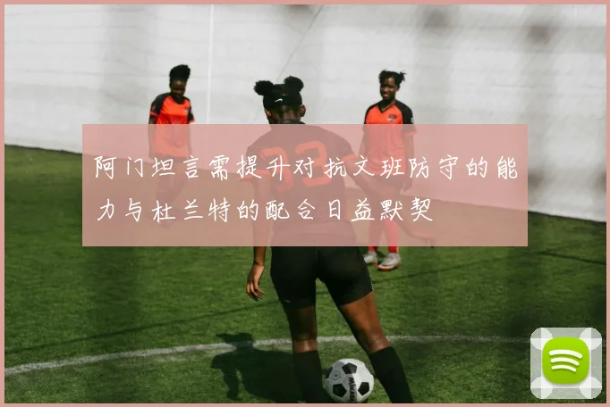 阿门坦言需提升对抗文班防守的能力与杜兰特的配合日益默契