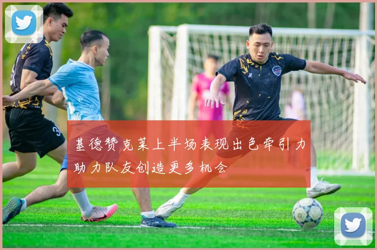 基德赞克莱上半场表现出色牵引力助力队友创造更多机会
