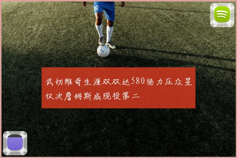 武切维奇生涯双双达580场力压众星仅次詹姆斯成现役第二