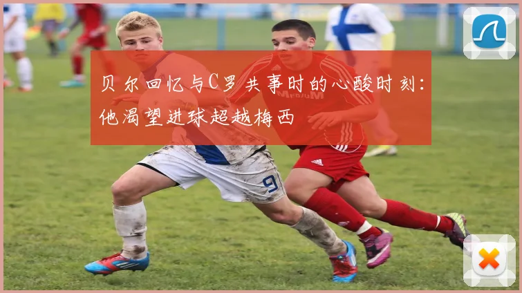 贝尔回忆与C罗共事时的心酸时刻：他渴望进球超越梅西