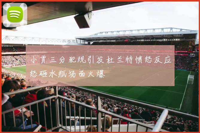 小贾三分犯规引发杜兰特愤怒反应怒砸水瓶场面火爆