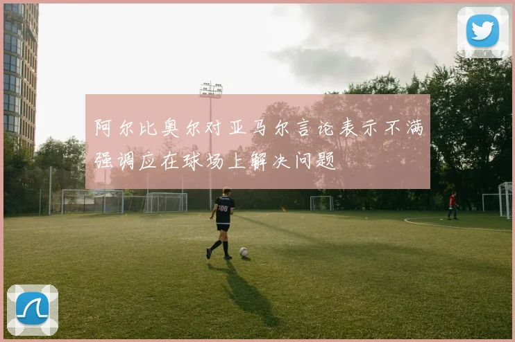 阿尔比奥尔对亚马尔言论表示不满强调应在球场上解决问题