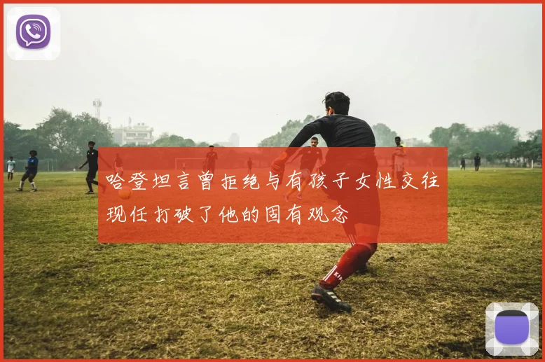 哈登坦言曾拒绝与有孩子女性交往现任打破了他的固有观念