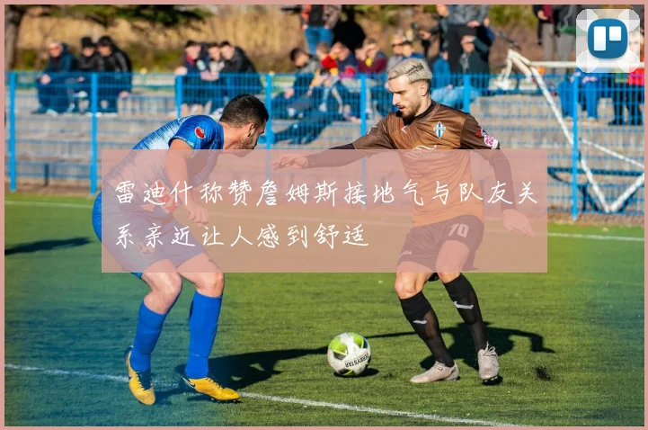 雷迪什称赞詹姆斯接地气与队友关系亲近让人感到舒适